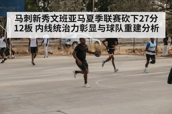 马刺新秀文班亚马夏季联赛砍下27分12板 内线统治力彰显与球队重建分析